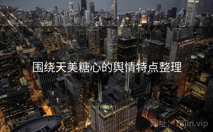 围绕天美糖心的舆情特点整理 围绕天美糖心的舆情特点整理