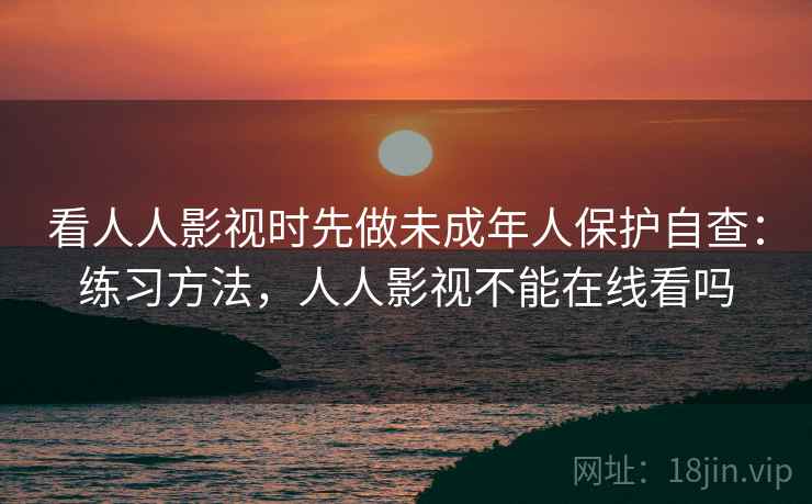 看人人影视时先做未成年人保护自查:练习方法,人人影视不能在线看吗 看人人影视时先做未成年人保护自查:练习方法,人人影视不能在线看吗