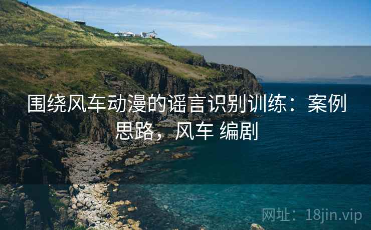 围绕风车动漫的谣言识别训练：案例思路，风车 编剧