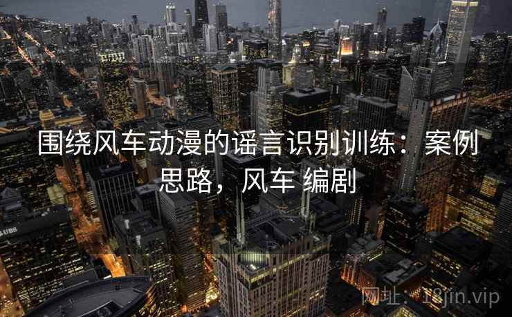 围绕风车动漫的谣言识别训练：案例思路，风车 编剧