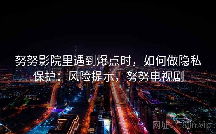努努影院里遇到爆点时,如何做隐私保护:风险提示,努努电视剧 努努影院里遇到爆点时,如何做隐私保护:风险提示,努努电视剧