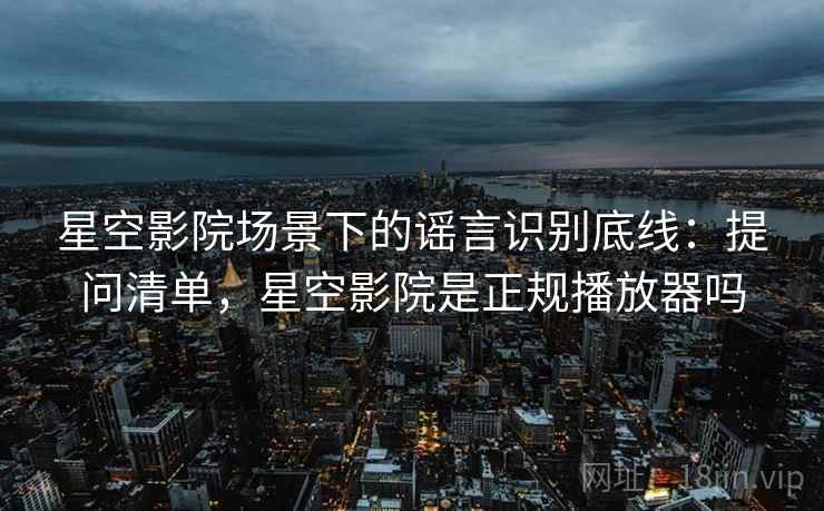 星空影院场景下的谣言识别底线:提问清单,星空影院是正规播放器吗 星空影院场景下的谣言识别底线:提问清单,星空影院是正规播放器吗