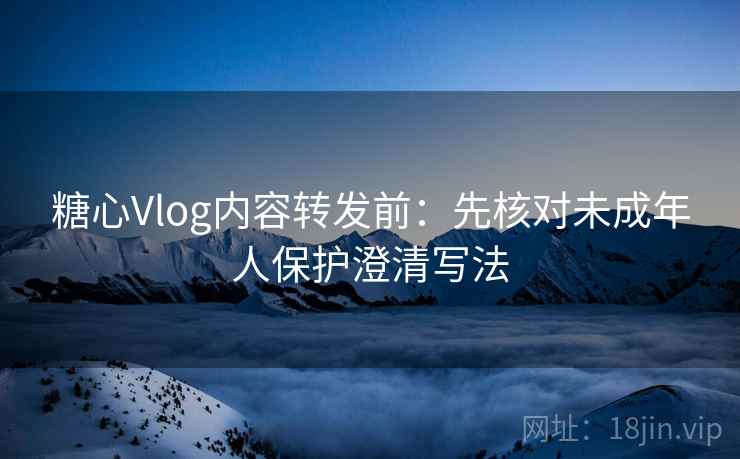 糖心Vlog内容转发前：先核对未成年人保护澄清写法