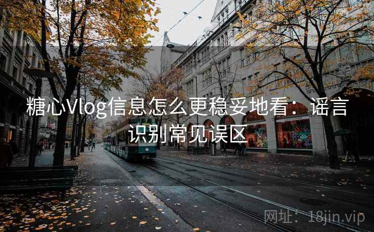糖心Vlog信息怎么更稳妥地看：谣言识别常见误区