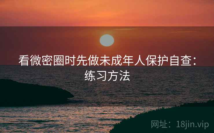 看微密圈时先做未成年人保护自查：练习方法