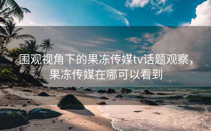 围观视角下的果冻传媒tv话题观察，果冻传媒在哪可以看到