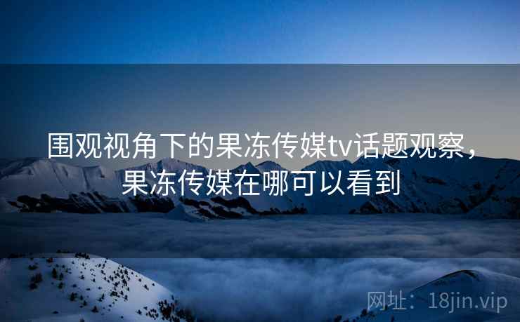围观视角下的果冻传媒tv话题观察,果冻传媒在哪可以看到 围观视角下的果冻传媒tv话题观察,果冻传媒在哪可以看到