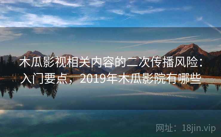 木瓜影视相关内容的二次传播风险：入门要点，2019年木瓜影院有哪些