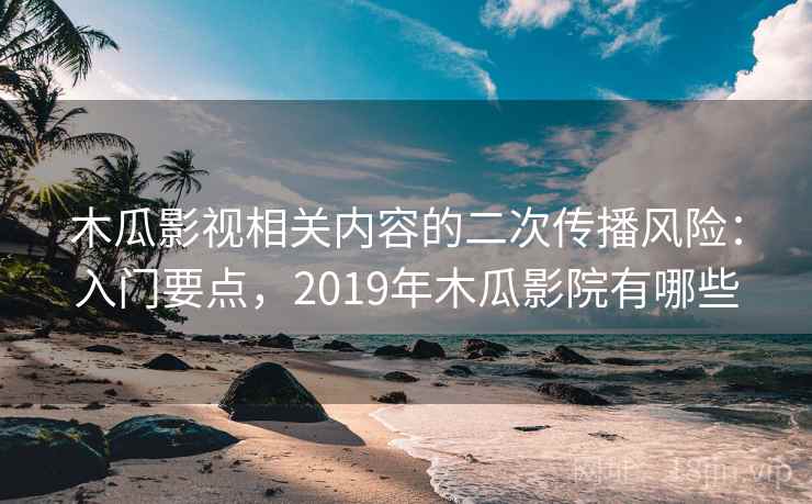 木瓜影视相关内容的二次传播风险：入门要点，2019年木瓜影院有哪些