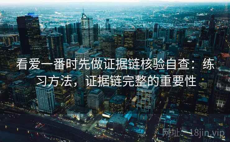看爱一番时先做证据链核验自查：练习方法，证据链完整的重要性