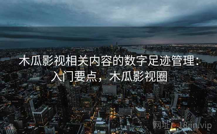 木瓜影视相关内容的数字足迹管理:入门要点,木瓜影视圈 木瓜影视相关内容的数字足迹管理:入门要点,木瓜影视圈