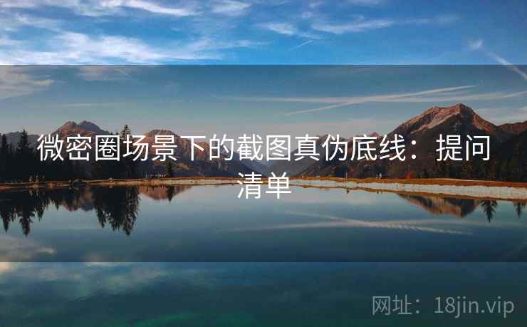 微密圈场景下的截图真伪底线：提问清单