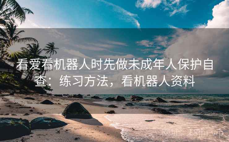 看爱看机器人时先做未成年人保护自查:练习方法,看机器人资料 看爱看机器人时先做未成年人保护自查:练习方法,看机器人资料