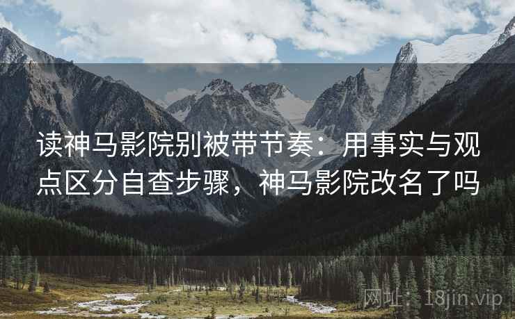 读神马影院别被带节奏：用事实与观点区分自查步骤，神马影院改名了吗