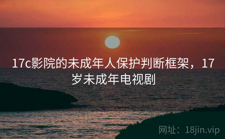 17c影院的未成年人保护判断框架,17岁未成年电视剧 17c影院的未成年人保护判断框架,17岁未成年电视剧