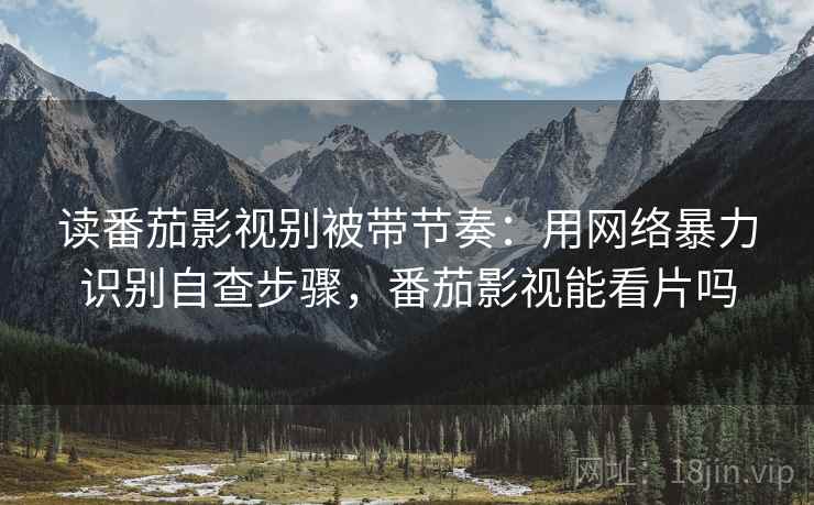 读番茄影视别被带节奏：用网络暴力识别自查步骤，番茄影视能看片吗