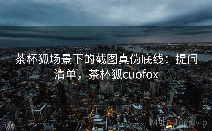 茶杯狐场景下的截图真伪底线：提问清单，茶杯狐cuofox