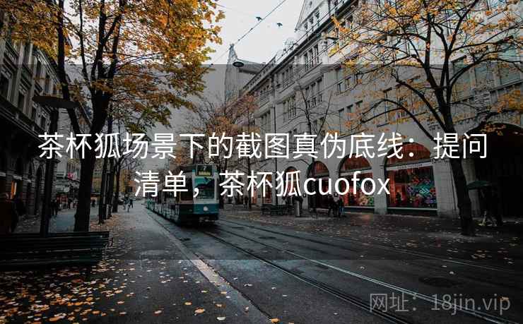 茶杯狐场景下的截图真伪底线:提问清单,茶杯狐cuofox 茶杯狐场景下的截图真伪底线:提问清单,茶杯狐cuofox